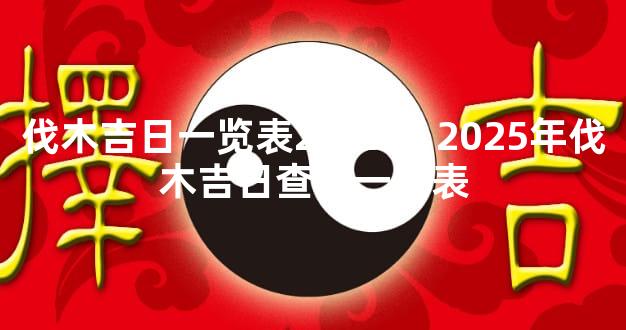 伐木吉日一览表2025年 2025年伐木吉日查询一览表
